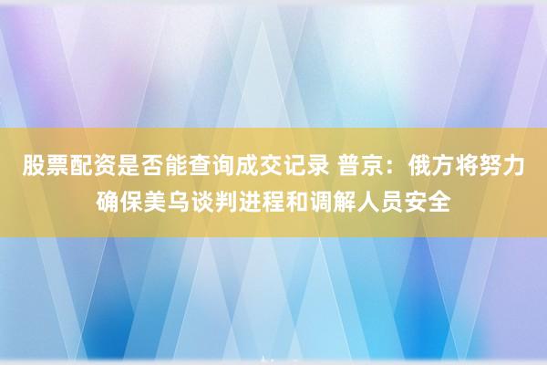 股票配资是否能查询成交记录 普京：俄方将努力确保美乌谈判进程和调解人员安全