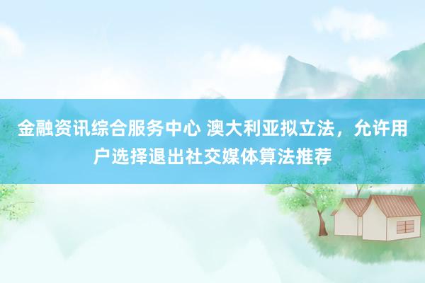 金融资讯综合服务中心 澳大利亚拟立法，允许用户选择退出社交媒体算法推荐