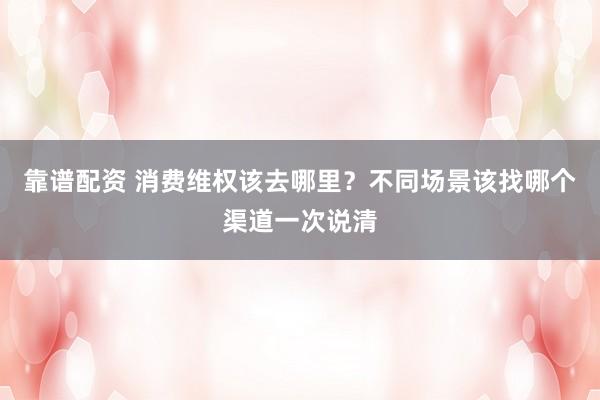 靠谱配资 消费维权该去哪里？不同场景该找哪个渠道一次说清