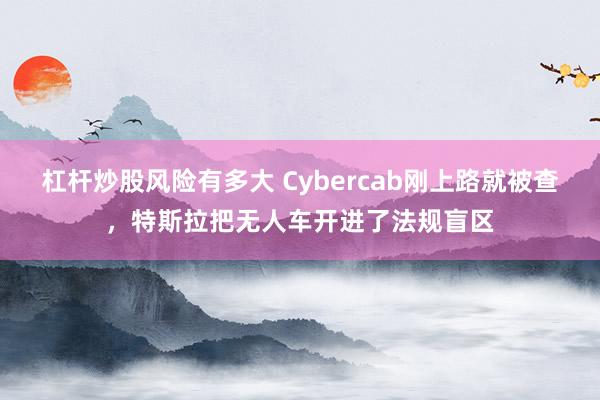 杠杆炒股风险有多大 Cybercab刚上路就被查，特斯拉把无人车开进了法规盲区