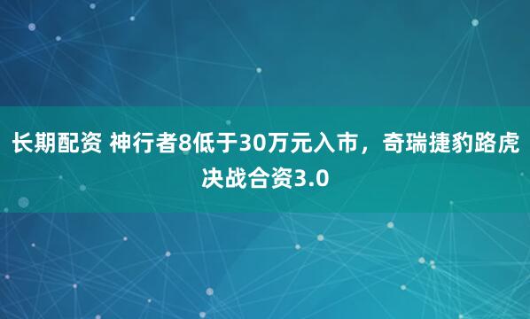 长期配资 神行者8低于30万元入市，奇瑞捷豹路虎决战合资3.0
