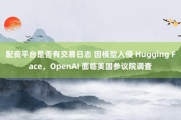 配资平台是否有交易日志 因模型入侵 Hugging Face,OpenAI 面临美国参议院调查