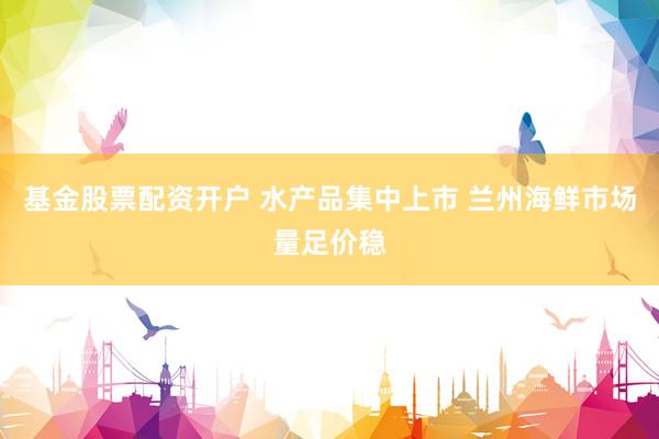 基金股票配资开户 水产品集中上市 兰州海鲜市场量足价稳