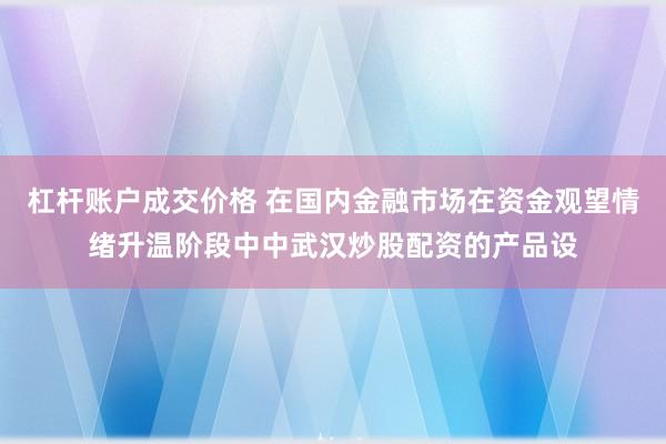 杠杆账户成交价格 在国内金融市场在资金观望情绪升温阶段中中武汉炒股配资的产品设