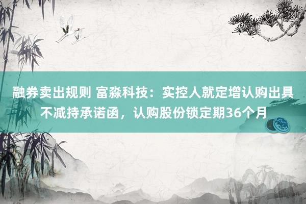 融券卖出规则 富淼科技：实控人就定增认购出具不减持承诺函，认购股份锁定期36个月