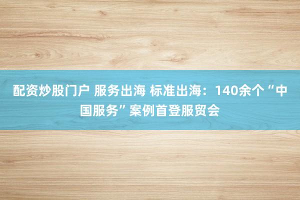 配资炒股门户 服务出海 标准出海：140余个“中国服务”案例首登服贸会