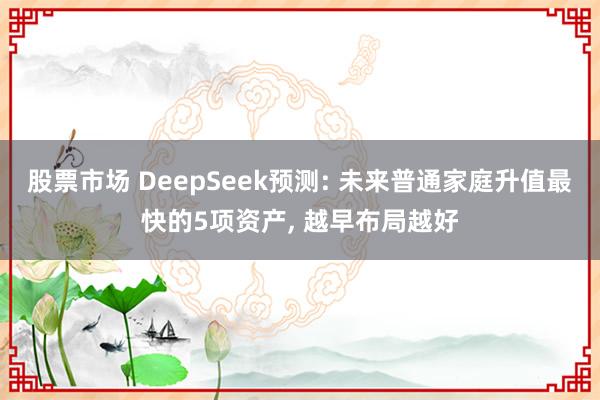 股票市场 DeepSeek预测: 未来普通家庭升值最快的5项资产, 越早布局越好