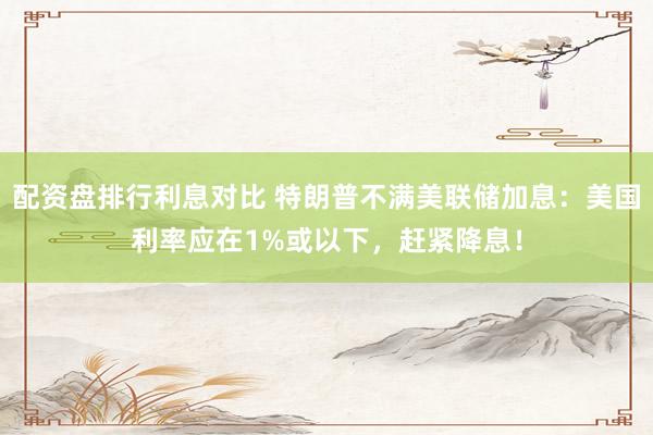 配资盘排行利息对比 特朗普不满美联储加息：美国利率应在1%或以下，赶紧降息！