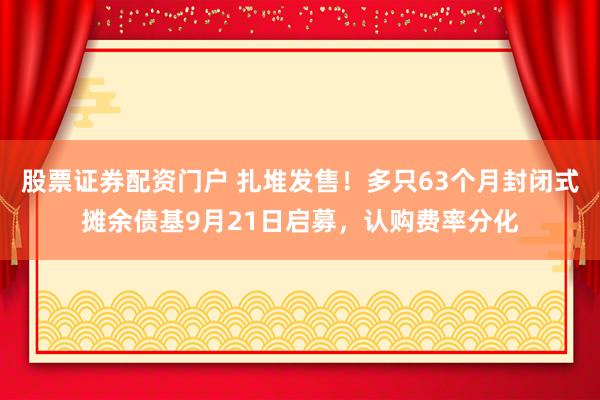 股票证券配资门户 扎堆发售！多只63个月封闭式摊余债基9月21日启募，认购费率分化