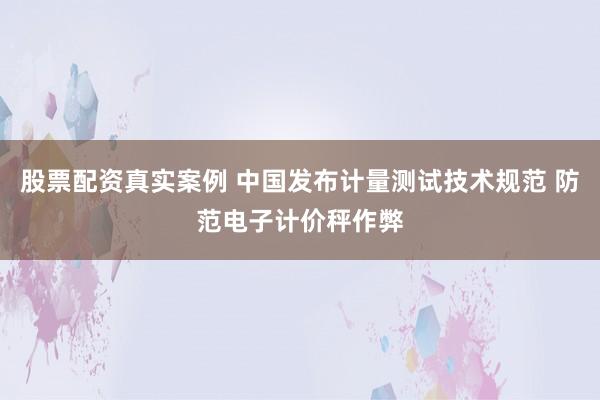 股票配资真实案例 中国发布计量测试技术规范 防范电子计价秤作弊