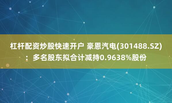 杠杆配资炒股快速开户 豪恩汽电(301488.SZ):多名股东拟合计减持0.9638%股份