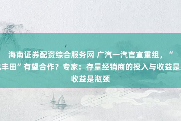 海南证券配资综合服务网 广汽一汽官宣重组,“南北丰田”有望合作?专家:存量经销商的投入与收益是瓶颈