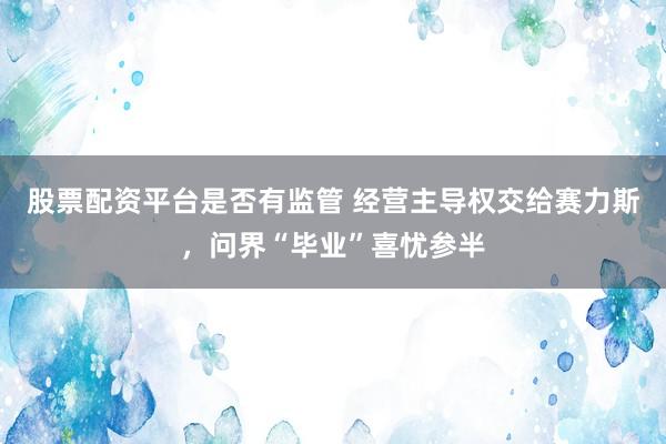 股票配资平台是否有监管 经营主导权交给赛力斯,问界“毕业”喜忧参半