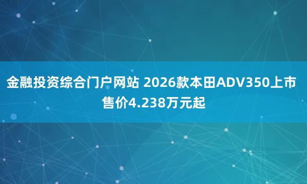 金融投资综合门户网站 2026款本田ADV350上市 售价4.238万元起