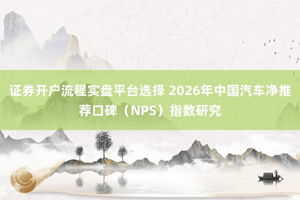证券开户流程实盘平台选择 2026年中国汽车净推荐口碑（NPS）指数研究