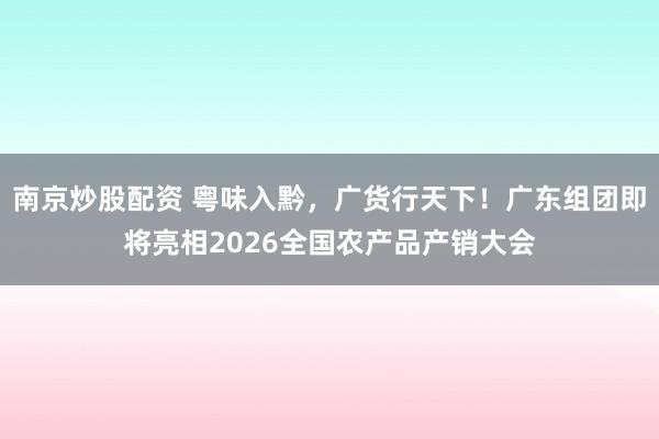 南京炒股配资 粤味入黔，广货行天下！广东组团即将亮相2026全国农产品产销大会