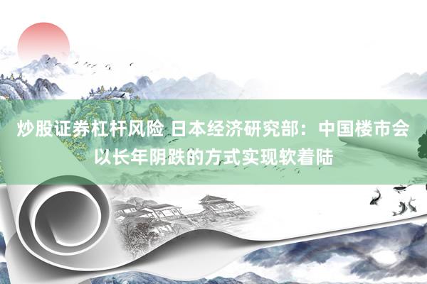 炒股证券杠杆风险 日本经济研究部:中国楼市会以长年阴跌的方式实现软着陆