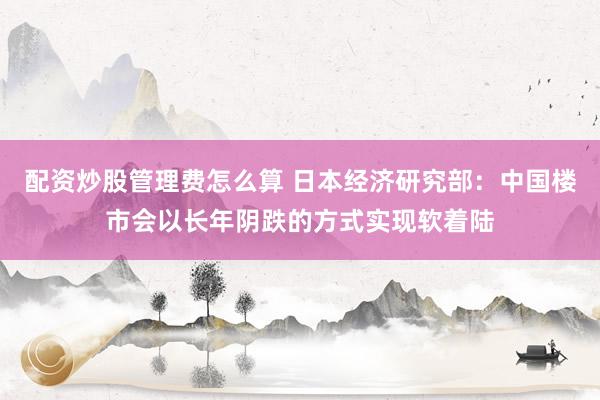 配资炒股管理费怎么算 日本经济研究部：中国楼市会以长年阴跌的方式实现软着陆