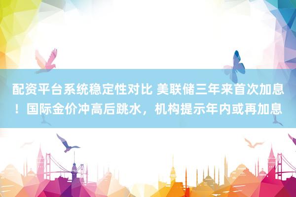 配资平台系统稳定性对比 美联储三年来首次加息！国际金价冲高后跳水，机构提示年内或再加息
