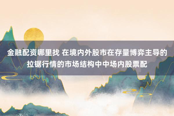 金融配资哪里找 在境内外股市在存量博弈主导的拉锯行情的市场结构中中场内股票配