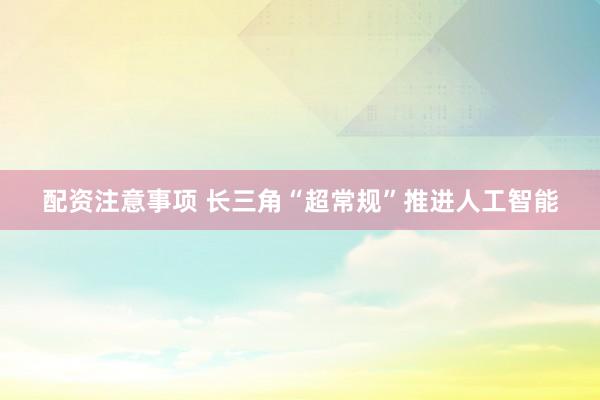 配资注意事项 长三角“超常规”推进人工智能