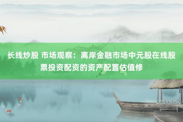 长线炒股 市场观察：离岸金融市场中元股在线股票投资配资的资产配置估值修