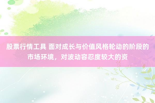 股票行情工具 面对成长与价值风格轮动的阶段的市场环境,对波动容忍度较大的资