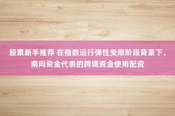 股票新手推荐 在指数运行弹性受限阶段背景下,南向资金代表的跨境资金使用配资