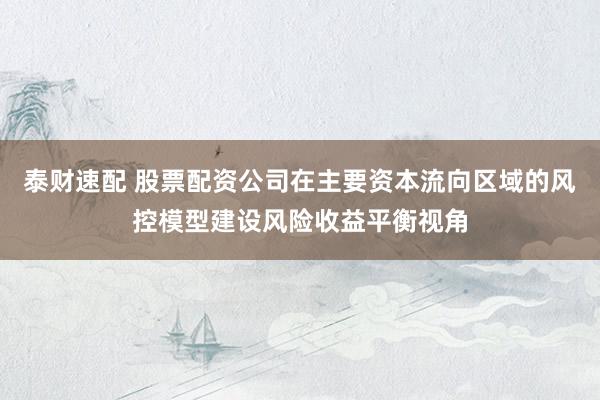 泰财速配 股票配资公司在主要资本流向区域的风控模型建设风险收益平衡视角