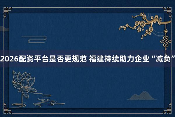 2026配资平台是否更规范 福建持续助力企业“减负”