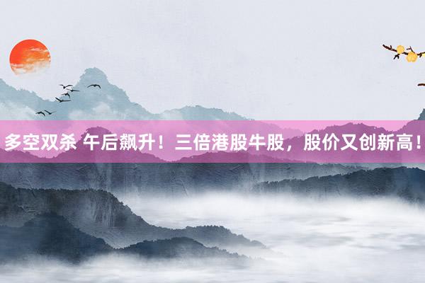 多空双杀 午后飙升!三倍港股牛股,股价又创新高!