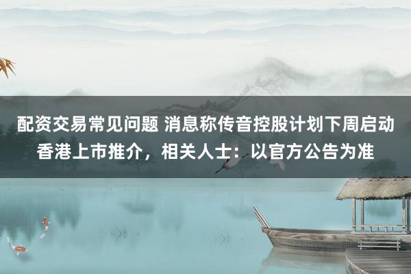 配资交易常见问题 消息称传音控股计划下周启动香港上市推介，相关人士：以官方公告为准