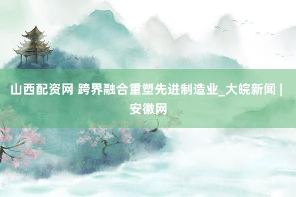 山西配资网 跨界融合重塑先进制造业_大皖新闻 | 安徽网