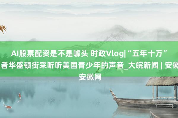 AI股票配资是不是噱头 时政Vlog|“五年十万” 记者华盛顿街采听听美国青少年的声音_大皖新闻 | 安徽网