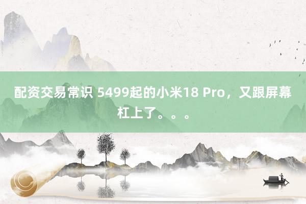 配资交易常识 5499起的小米18 Pro，又跟屏幕杠上了。。。