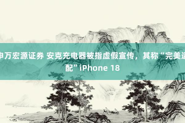 申万宏源证券 安克充电器被指虚假宣传，其称“完美适配”iPhone 18
