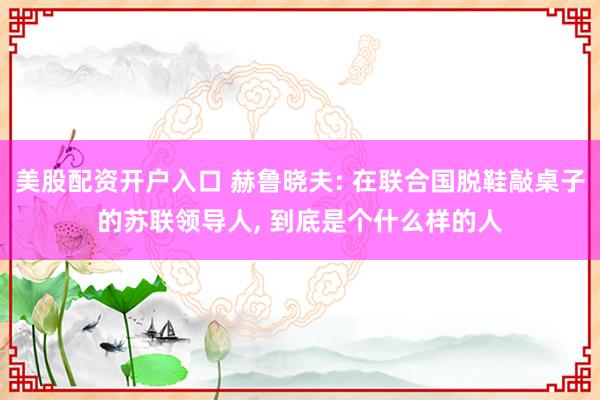 美股配资开户入口 赫鲁晓夫: 在联合国脱鞋敲桌子的苏联领导人, 到底是个什么样的人