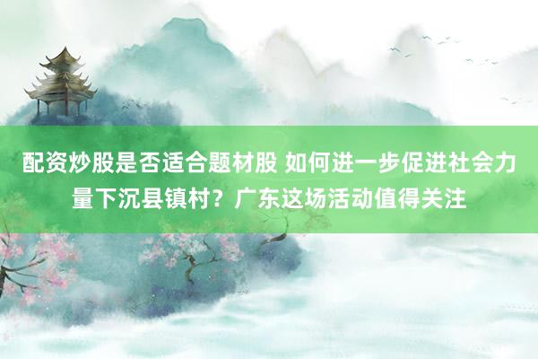 配资炒股是否适合题材股 如何进一步促进社会力量下沉县镇村？广东这场活动值得关注