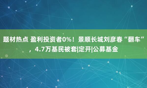 题材热点 盈利投资者0%！景顺长城刘彦春“翻车”，4.7万基民被套|定开|公募基金
