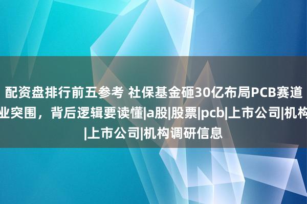 配资盘排行前五参考 社保基金砸30亿布局PCB赛道，五家企业突围，背后逻辑要读懂|a股|股票|pcb|上市公司|机构调研信息