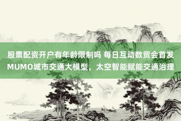 股票配资开户有年龄限制吗 每日互动数贸会首发MUMO城市交通大模型，太空智能赋能交通治理