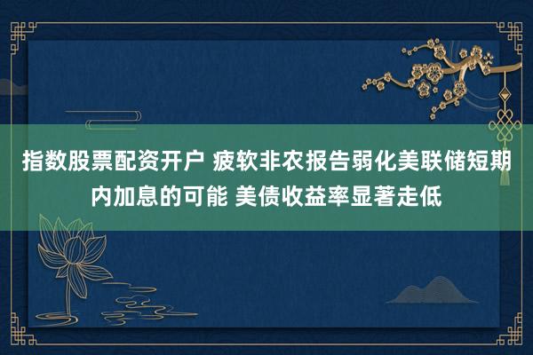 指数股票配资开户 疲软非农报告弱化美联储短期内加息的可能 美债收益率显著走低