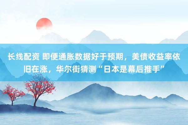 长线配资 即便通胀数据好于预期,美债收益率依旧在涨,华尔街猜测“日本是幕后推手”