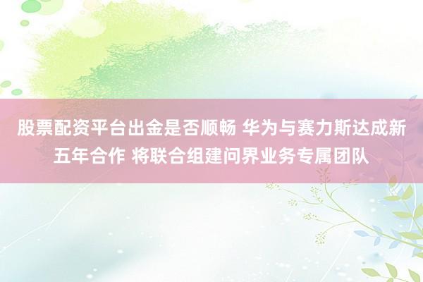 股票配资平台出金是否顺畅 华为与赛力斯达成新五年合作 将联合组建问界业务专属团队