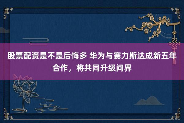 股票配资是不是后悔多 华为与赛力斯达成新五年合作，将共同升级问界
