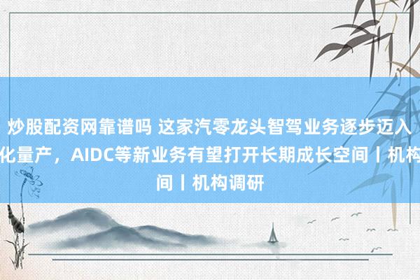 炒股配资网靠谱吗 这家汽零龙头智驾业务逐步迈入规模化量产，AIDC等新业务有望打开长期成长空间丨机构调研