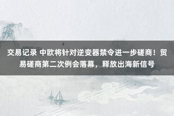 交易记录 中欧将针对逆变器禁令进一步磋商！贸易磋商第二次例会落幕，释放出海新信号