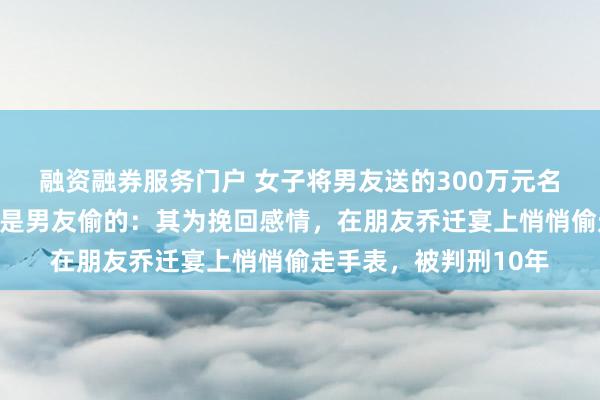融资融券服务门户 女子将男友送的300万元名表出售变现，结果竟是男友偷的：其为挽回感情，在朋友乔迁宴上悄悄偷走手表，被判刑10年