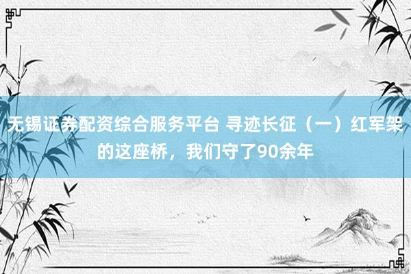 无锡证券配资综合服务平台 寻迹长征（一）红军架的这座桥，我们守了90余年