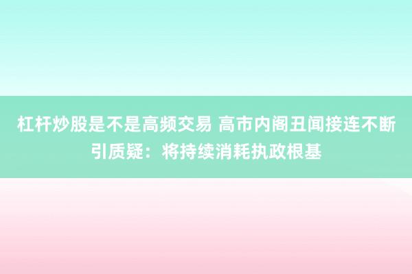 杠杆炒股是不是高频交易 高市内阁丑闻接连不断引质疑：将持续消耗执政根基